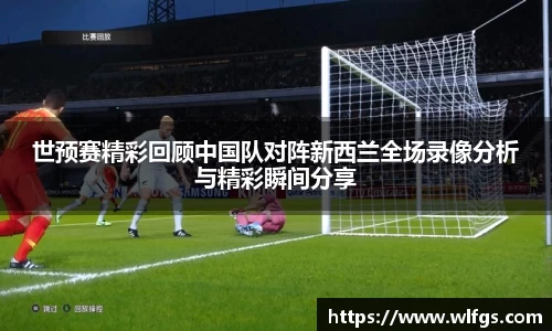 世预赛精彩回顾中国队对阵新西兰全场录像分析与精彩瞬间分享