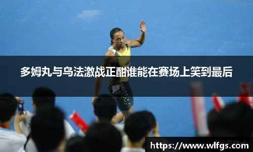 多姆丸与乌法激战正酣谁能在赛场上笑到最后