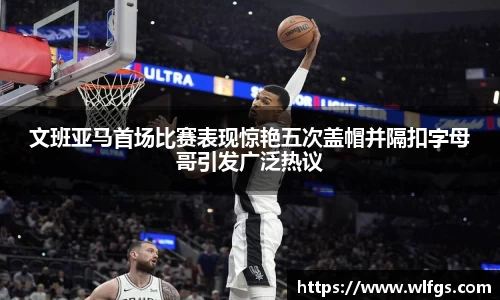 文班亚马首场比赛表现惊艳五次盖帽并隔扣字母哥引发广泛热议